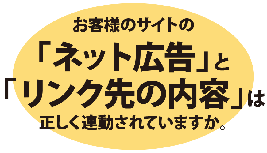 お客様のサイトの「ネット広告」と「リンク先の内容」は正しく連動されていますか?