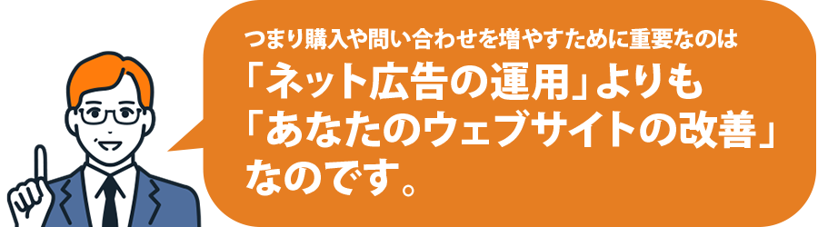 つまり購入や問い合わせを増やすために重要なのは「ネット広告の運用」よりも「あなたのウェブサイトの改善」なのです